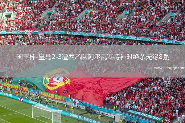 国王杯-皇马2-3遭西乙队阿尔瓦塞特补时绝杀无缘8强