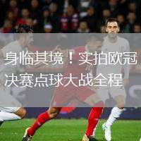 身临其境！实拍欧冠决赛点球大战全程